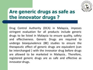 Are generic drugs as safe as
the innovator drugs ?
Drug Control Authority (DCA) in Malaysia, imposes
stringent evaluation for all products include generic
drugs to be listed in Malaysia to ensure quality, safety
and effectiveness. Generic Drugs are required to
undergo bioequivalence (BE) studies to ensure the
therapeutic effect of generic drugs are equivalent (can
be interchanged ) with the innovator drug before drugs
are allowed to be marketed in Malaysia.. Therefore,
registered generic drugs are as safe and effective as
innovator drugs.
 