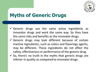 Myths of Generic Drugs
✓ Generic drugs use the same active ingredients as
innovator drugs and work the same way. So they have
the same risks and benefits as the innovator drugs.
✓ Generic drugs may look different because of certain
inactive ingredients, such as colors and flavorings agents,
may be different. These ingredients do not affect the
safety, effectiveness or performance of the generic drug.
✓ So, there’s no truth in the myths that generic drugs are
inferior in quality as compared to innovator drugs.
 