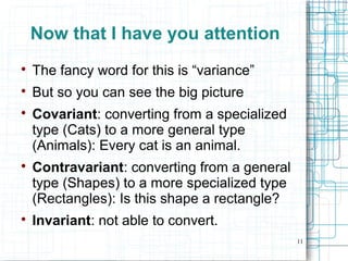 11
Now that I have you attention

The fancy word for this is “variance”

But so you can see the big picture

Covariant: converting from a specialized
type (Cats) to a more general type
(Animals): Every cat is an animal.

Contravariant: converting from a general
type (Shapes) to a more specialized type
(Rectangles): Is this shape a rectangle?

Invariant: not able to convert.
 