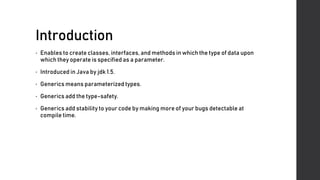 Introduction
• Enables to create classes, interfaces, and methods in which the type of data upon
which they operate is specified as a parameter.
• Introduced in Java by jdk 1.5.
• Generics means parameterized types.
• Generics add the type-safety.
• Generics add stability to your code by making more of your bugs detectable at
compile time.
 