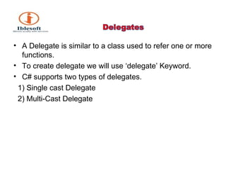 A Delegate is similar to a class used to refer one or more functions. To create delegate we will use ‘delegate’ Keyword. C# supports two types of delegates. 1) Single cast Delegate 2) Multi-Cast Delegate 