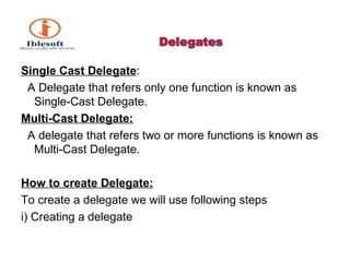 Single Cast Delegate : A Delegate that refers only one function is known as Single-Cast Delegate. Multi-Cast Delegate: A delegate that refers two or more functions is known as Multi-Cast Delegate. How to create Delegate: To create a delegate we will use following steps i) Creating a delegate 