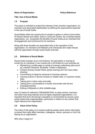 Name of Organisation                                      Policy Reference

Title: Use of Social Media

1.0    Purpose

This policy is intended to protect the interests of this member organisation; it‟s
members and associated stakeholders by defining the requirements expected
in the use of social media.

Social Media offers the opportunity for people to gather in online communities
of shared interest and create, share or consume content. As a member-based
organisation, xxx recognises the benefits of social media as an important tool
of engagement and enrichment for its members.

Along with those benefits are associated risks to the reputation of the
organisation, it‟s members and followers and individuals who might interact
with the organisation through social media channels.


2.0    Definition of Social Media

Social media includes, but is not limited to, the generation or sharing of
content by an individual. It can include (bit is not limited to) such activities as:
       Maintaining a profile page on social or business networking sites (such
       as LinkedIn,Facebook, Shutterfly, Twitter or MySpace);
       Content sharing include Flicker (photo sharing) and YouTube (video
       sharing);
       Commenting on blogs for personal or business reasons;
       Leaving product or service reviews on retailer sites, or customer review
       sites;
       Taking part in online votes and polls;
       Taking part in conversations on public and private web forums
       (message boards);
       Editing a Wikipedia or other editable page.

(see 2.0 below for definition) ORGANISATION, its state centres, branches
and clubs have long histories and are highly respected organisations. It is
important that Surf Life Saving‟s reputation is not tarnished by anyone using
social media tools inappropriately, particularly in relation to any content that
might reference the organisation.

3.0    Intent of the Policy

The intent of this policy is to include anything posted online where information
is shared that might affect members, colleagues, clients, sponsors or Surf Life
Saving as an organisation.

Who does it apply to?
 