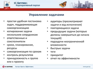 Управление задачами
• простая удобная постановка   • аудиторы (просматривают
  задач, поддерживающая          задачи и ход исполнения)
  самоорганизацию              • повторяющиеся задачи
• копирование задачи           • предыдущие задачи (которые
  нескольким сотрудникам         должны завершиться до начала
• ответственные и                текущей)
  соисполнители                • подзадачи неограниченной
• сроки, планирование,           вложенности
  ресурсы                      • быстрые задачи
• самоорганизация по срокам    • теги
• контроль результатов         • приоритет
• принадлежность к группе      • отчет по эффективности
  или к проекту
 
