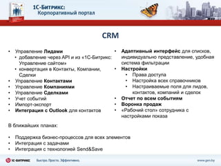 CRM
•   Управление Лидами                          •   Адаптивный интерфейс для списков,
    • добавление через API и из «1С-Битрикс:       индивидуально представление, удобная
      Управление сайтом»                           система фильтрации
    • конвертация в Контакты, Компании,        •   Настройки
      Сделки                                         • Права доступа
•   Управление Контактами                            • Настройка всех справочников
•   Управление Компаниями                            • Настраиваемые поля для лидов,
•   Управление Сделками                                контактов, компаний и сделок
•   Учет событий                               •   Отчет по всем событиям
•   Импорт-экспорт                             •   Воронка продаж
•   Интеграция с Outlook для контактов         •   «Рабочий стол» сотрудника с
                                                   настройками показа
В ближайших планах:

•   Поддержка бизнес-процессов для всех элементов
•   Интеграция с задачами
•   Интеграция с технологией Send&Save
 