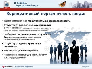 Корпоративный портал нужен, когда:
• Растет компания и ее территориальная распределенность.
• Отсутствуют полноценные коммуникации
  внутри компании (сотрудники не знают друг друга в
 лицо, нет единых справочников (адреса, телефоны).

• Необходимо автоматизировать рутинные
  бизнес-процессы (например, заявки и
 бронирование переговорных комнат).

• Отсутствуют единые хранилища
  документов.
• Невозможна удаленная работа.
• Невозможно консолидировать работу
  всех подразделений.
 