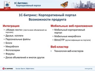 1С-Битрикс: Корпоративный портал
                    Возможности продукта
Интеграция                                  Мобильные веб-приложения
• «Живая лента» (лента всех обновлений на       • Мобильный корпоративный
 портале)                                         портал
• Друзья, коллеги                               • Мобильные микроблоги
• Персональные файлы                            • BitrixOTP (аутентификация на портале)
• Блоги
• Микроблоги                                Веб-кластер
• Фотогалереи                               •    Технология веб-кластеров
• Форумы
• Доска объявлений и многое другое
 