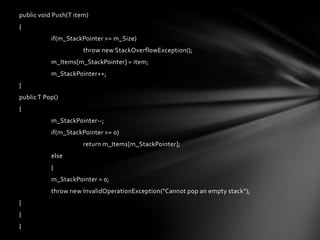 public void Push(T item)
{
           if(m_StackPointer >= m_Size)
                      throw new StackOverflowException();
           m_Items[m_StackPointer] = item;
           m_StackPointer++;
}
public T Pop()
{
           m_StackPointer--;
           if(m_StackPointer >= 0)
                      return m_Items[m_StackPointer];
           else
           {
           m_StackPointer = 0;
           throw new InvalidOperationException("Cannot pop an empty stack");
}
}
}
 