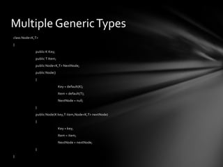 Multiple Generic Types
class Node<K,T>

{

             public K Key;

             public T Item;

             public Node<K,T> NextNode;

             public Node()

             {

                              Key = default(K);

                              Item = default(T);

                              NextNode = null;

             }

             public Node(K key,T item,Node<K,T> nextNode)

             {

                              Key = key;

                              Item = item;

                              NextNode = nextNode;

             }

}
 