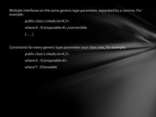 Multiple interfaces on the same generic type parameter, separated by a comma. For
example:
         public class LinkedList<K,T>
         where K : IComparable<K>,Iconvertible
         {...}


Constraints for every generic type parameter your class uses, for example:
         public class LinkedList<K,T>
         where K : IComparable<K>
         where T : ICloneable
 