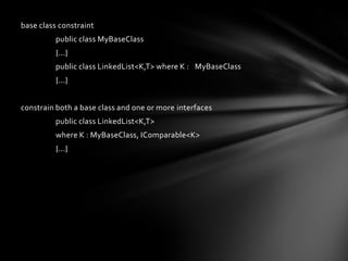 base class constraint
          public class MyBaseClass
          {...}
          public class LinkedList<K,T> where K : MyBaseClass
          {...}


constrain both a base class and one or more interfaces
          public class LinkedList<K,T>
          where K : MyBaseClass, IComparable<K>
          {...}
 
