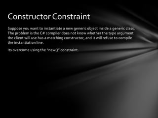 Constructor Constraint
Suppose you want to instantiate a new generic object inside a generic class.
The problem is the C# compiler does not know whether the type argument
the client will use has a matching constructor, and it will refuse to compile
the instantiation line.
Its overcome using the “new()” constraint.
 