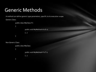 Generic Methods
A method can define generic type parameters, specific to its execution scope.
Generic Class:
            public class MyClass<T>
            {
                         public void MyMethod<X>(X x)
                         {...}
            }


Non Generic Class:
            public class MyClass
            {
                         public void MyMethod<T>(T t)
                         {...}
            }
 