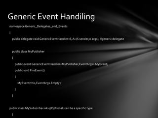 Generic Event Handiling
namespace Generic_Delegates_and_Events

{

    public delegate void GenericEventHandler<S,A>(S sender,A args); //generic delegate



    public class MyPublisher

    {

        public event GenericEventHandler<MyPublisher,EventArgs> MyEvent;

        public void FireEvent()

        {

            MyEvent(this,EventArgs.Empty);

        }

    }



public class MySubscriber<A> //Optional: can be a specific type

    {
 