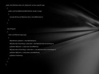 public class MySubscriber2<A> //Optional: can be a specific type

    {

        public void SomeMethod2(MyPublisher sender, A args)

        {

            Console.WriteLine("MySubscriber2::SomeMethod2()");

        }

    }



    class Program

    {

        static void Main(string[] args)

        {

            MyPublisher publisher = new MyPublisher();

            MySubscriber<EventArgs> subscriber = new MySubscriber<EventArgs>();

            publisher.MyEvent += subscriber.SomeMethod;

            MySubscriber2<EventArgs> subscriber2 = new MySubscriber2<EventArgs>();

            publisher.MyEvent += subscriber2.SomeMethod2;

            publisher.FireEvent();

        }

    }

}
 