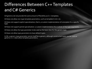 Differences Between C++ Templates
and C# Generics
C# generics do not provide the same amount of flexibility as C++ templates.
C# does not allow non-type template parameters, such as template C<int i> {}.
C# does not support explicit specialization; that is, a custom implementation of a template for a specific
type.
C# does not support partial specialization: a custom implementation for a subset of the type arguments.
C# does not allow the type parameter to be used as the base class for the generic type.
C# does not allow type parameters to have default types.
In C#, a generic type parameter cannot itself be a generic, although constructed types can be used as
generics. C++ does allow template parameters.
 