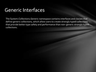 Generic Interfaces
The System.Collections.Generic namespace contains interfaces and classes that
define generic collections, which allow users to create strongly typed collections
that provide better type safety and performance than non-generic strongly typed
collections.
 