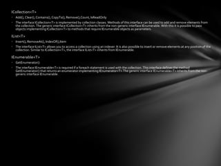 ICollection<T>
• Add(), Clear(), Contains(), CopyTo(), Remove(),Count, IsReadOnly
• The interface ICollection<T> is implemented by collection classes. Methods of this interface can be used to add and remove elements from
  the collection. The generic interface ICollection<T> inherits from the non-generic interface IEnumerable. With this it is possible to pass
  objects implementing ICollection<T> to methods that require IEnumerable objects as parameters.

IList<T>
• Insert(), RemoveAt(), IndexOf(),Item
• The interface IList<T> allows you to access a collection using an indexer. It is also possible to insert or remove elements at any position of the
  collection. Similar to ICollection<T>, the interface IList<T> inherits from IEnumerable.

IEnumerable<T>
• GetEnumerator()
• The interface IEnumerable<T> is required if a foreach statement is used with the collection. This interface defines the method
  GetEnumerator() that returns an enumerator implementing IEnumerator<T>.The generic interface IEnumerable<T> inherits from the non-
  generic interface IEnumerable.
 