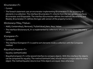 IEnumerator<T>
• Current
• The foreach statement uses an enumerator implementing IEnumerator<T> for accessing all
  elements in a collection. The interface IEnumerator<T> inherits from the non-generic interfaces
  IEnumerator and IDisposable. The interface IEnumerator defines the methods MoveNext() and
  Reset(), IEnumerator<T> defines the type-safe version of the property Current.

IDictionary<TKey, TValue>
• Add(), ContainsKey(), Remove(), TryGetValue(),Item, Keys, Values
• The interface IDictionary<K, V> is implemented by collections whose elements have a key and a
  value.

IComparer<T>
• Compare()
• The interface IComparer<T> is used to sort elements inside a collection with the Compare()
  method.

IEqualityComparer<T>
• Equals(), GetHashCode()
• IEqualityComparer<T> is the second interface to compare objects. With this interface the objects
  can be compared for equality. The method GetHashCode() should return a unique value for every
  object. The method Equals() returns true if the objects are equal, false otherwise.
 