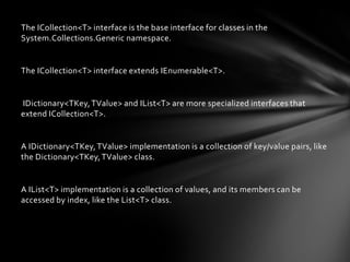 The ICollection<T> interface is the base interface for classes in the
System.Collections.Generic namespace.


The ICollection<T> interface extends IEnumerable<T>.


IDictionary<TKey, TValue> and IList<T> are more specialized interfaces that
extend ICollection<T>.


A IDictionary<TKey, TValue> implementation is a collection of key/value pairs, like
the Dictionary<TKey, TValue> class.


A IList<T> implementation is a collection of values, and its members can be
accessed by index, like the List<T> class.
 