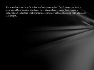IEnumerable is an interface that defines one method GetEnumerator which
returns an IEnumerator interface, this in turn allows readonly access to a
collection. A collection that implements IEnumerable can be used with a foreach
statement.
 
