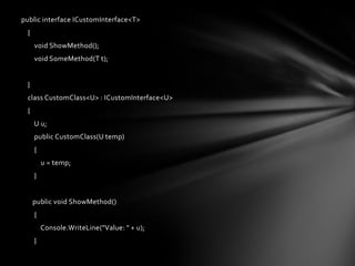 public interface ICustomInterface<T>
 {
     void ShowMethod();
     void SomeMethod(T t);


 }
 class CustomClass<U> : ICustomInterface<U>
 {
     U u;
     public CustomClass(U temp)
     {
         u = temp;
     }


     public void ShowMethod()
     {
         Console.WriteLine("Value: " + u);
     }
 