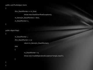 public void Push(object item)
{
             if(m_StackPointer >= m_Size)
                         throw new StackOverflowException();
             m_Items[m_StackPointer] = item;
             m_StackPointer++;
}


public object Pop()
{
             m_StackPointer--;
             if(m_StackPointer >= 0)
                         return m_Items[m_StackPointer];
             else
             {
                         m_StackPointer = 0;
                         throw new InvalidOperationException("empty stack");
             }
}
}
 