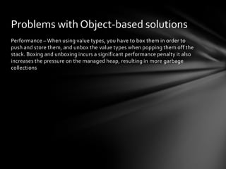 Problems with Object-based solutions
Performance – When using value types, you have to box them in order to
push and store them, and unbox the value types when popping them off the
stack. Boxing and unboxing incurs a significant performance penalty it also
increases the pressure on the managed heap, resulting in more garbage
collections
 