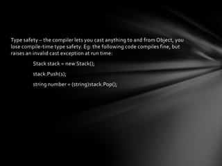 Type safety – the compiler lets you cast anything to and from Object, you
lose compile-time type safety. Eg: the following code compiles fine, but
raises an invalid cast exception at run time:
         Stack stack = new Stack();
         stack.Push(1);
         string number = (string)stack.Pop();
 