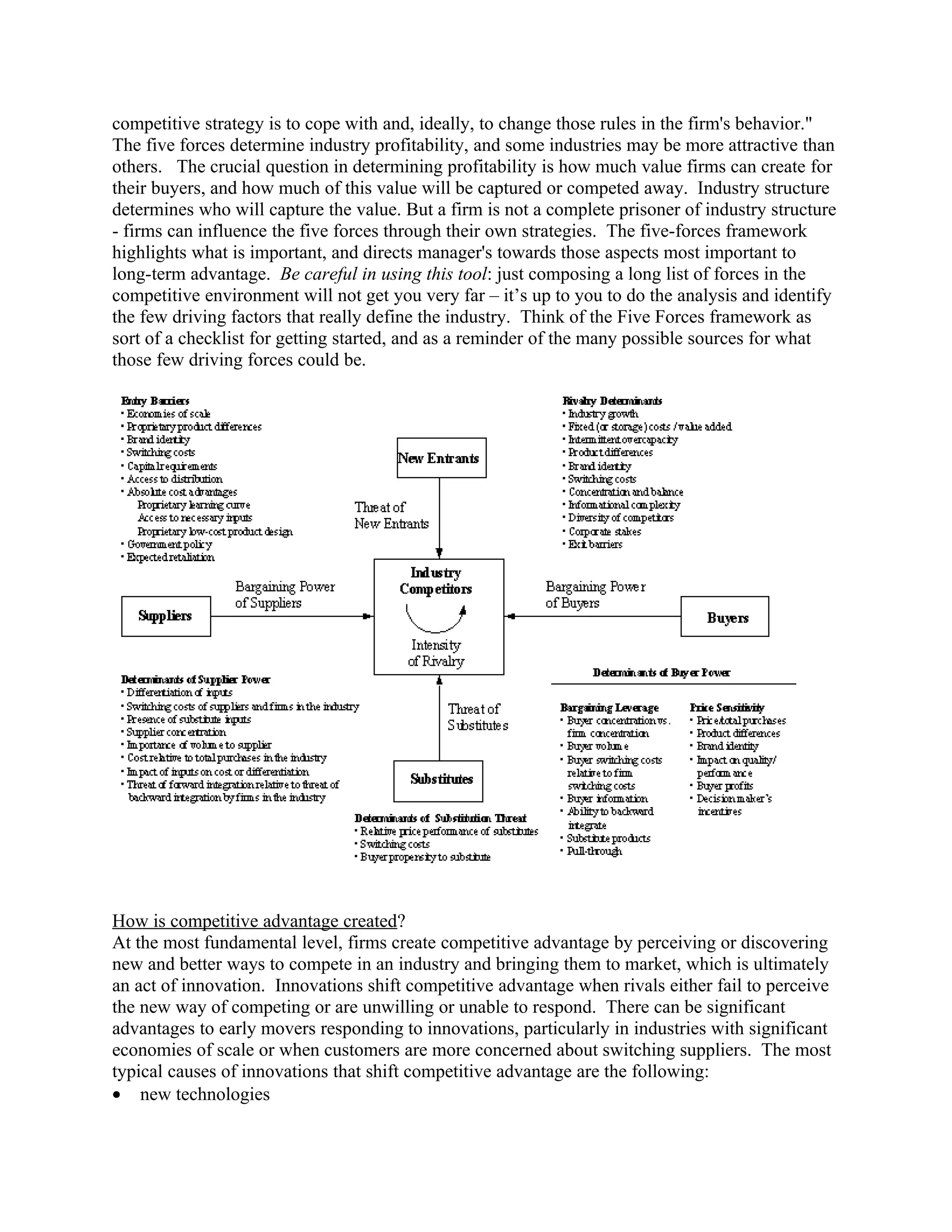 competitive strategy is to cope with and, ideally, to change those rules in the firm's behavior."
The five forces determine industry profitability, and some industries may be more attractive than
others. The crucial question in determining profitability is how much value firms can create for
their buyers, and how much of this value will be captured or competed away. Industry structure
determines who will capture the value. But a firm is not a complete prisoner of industry structure
- firms can influence the five forces through their own strategies. The five-forces framework
highlights what is important, and directs manager's towards those aspects most important to
long-term advantage. Be careful in using this tool: just composing a long list of forces in the
competitive environment will not get you very far – it’s up to you to do the analysis and identify
the few driving factors that really define the industry. Think of the Five Forces framework as
sort of a checklist for getting started, and as a reminder of the many possible sources for what
those few driving forces could be.




How is competitive advantage created?
At the most fundamental level, firms create competitive advantage by perceiving or discovering
new and better ways to compete in an industry and bringing them to market, which is ultimately
an act of innovation. Innovations shift competitive advantage when rivals either fail to perceive
the new way of competing or are unwilling or unable to respond. There can be significant
advantages to early movers responding to innovations, particularly in industries with significant
economies of scale or when customers are more concerned about switching suppliers. The most
typical causes of innovations that shift competitive advantage are the following:
• new technologies
 