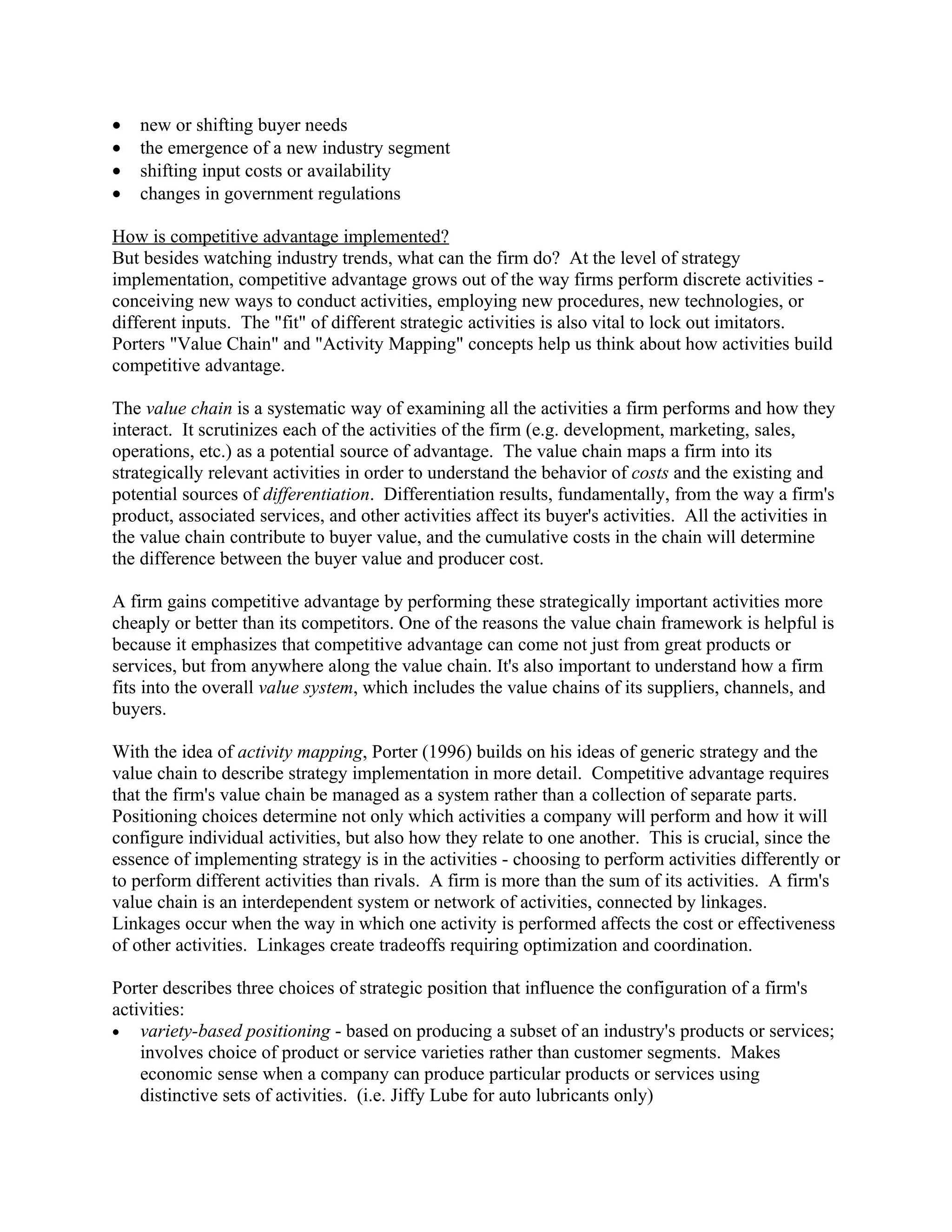 •   new or shifting buyer needs
•   the emergence of a new industry segment
•   shifting input costs or availability
•   changes in government regulations

How is competitive advantage implemented?
But besides watching industry trends, what can the firm do? At the level of strategy
implementation, competitive advantage grows out of the way firms perform discrete activities -
conceiving new ways to conduct activities, employing new procedures, new technologies, or
different inputs. The "fit" of different strategic activities is also vital to lock out imitators.
Porters "Value Chain" and "Activity Mapping" concepts help us think about how activities build
competitive advantage.

The value chain is a systematic way of examining all the activities a firm performs and how they
interact. It scrutinizes each of the activities of the firm (e.g. development, marketing, sales,
operations, etc.) as a potential source of advantage. The value chain maps a firm into its
strategically relevant activities in order to understand the behavior of costs and the existing and
potential sources of differentiation. Differentiation results, fundamentally, from the way a firm's
product, associated services, and other activities affect its buyer's activities. All the activities in
the value chain contribute to buyer value, and the cumulative costs in the chain will determine
the difference between the buyer value and producer cost.

A firm gains competitive advantage by performing these strategically important activities more
cheaply or better than its competitors. One of the reasons the value chain framework is helpful is
because it emphasizes that competitive advantage can come not just from great products or
services, but from anywhere along the value chain. It's also important to understand how a firm
fits into the overall value system, which includes the value chains of its suppliers, channels, and
buyers.

With the idea of activity mapping, Porter (1996) builds on his ideas of generic strategy and the
value chain to describe strategy implementation in more detail. Competitive advantage requires
that the firm's value chain be managed as a system rather than a collection of separate parts.
Positioning choices determine not only which activities a company will perform and how it will
configure individual activities, but also how they relate to one another. This is crucial, since the
essence of implementing strategy is in the activities - choosing to perform activities differently or
to perform different activities than rivals. A firm is more than the sum of its activities. A firm's
value chain is an interdependent system or network of activities, connected by linkages.
Linkages occur when the way in which one activity is performed affects the cost or effectiveness
of other activities. Linkages create tradeoffs requiring optimization and coordination.

Porter describes three choices of strategic position that influence the configuration of a firm's
activities:
• variety-based positioning - based on producing a subset of an industry's products or services;
    involves choice of product or service varieties rather than customer segments. Makes
    economic sense when a company can produce particular products or services using
    distinctive sets of activities. (i.e. Jiffy Lube for auto lubricants only)
 