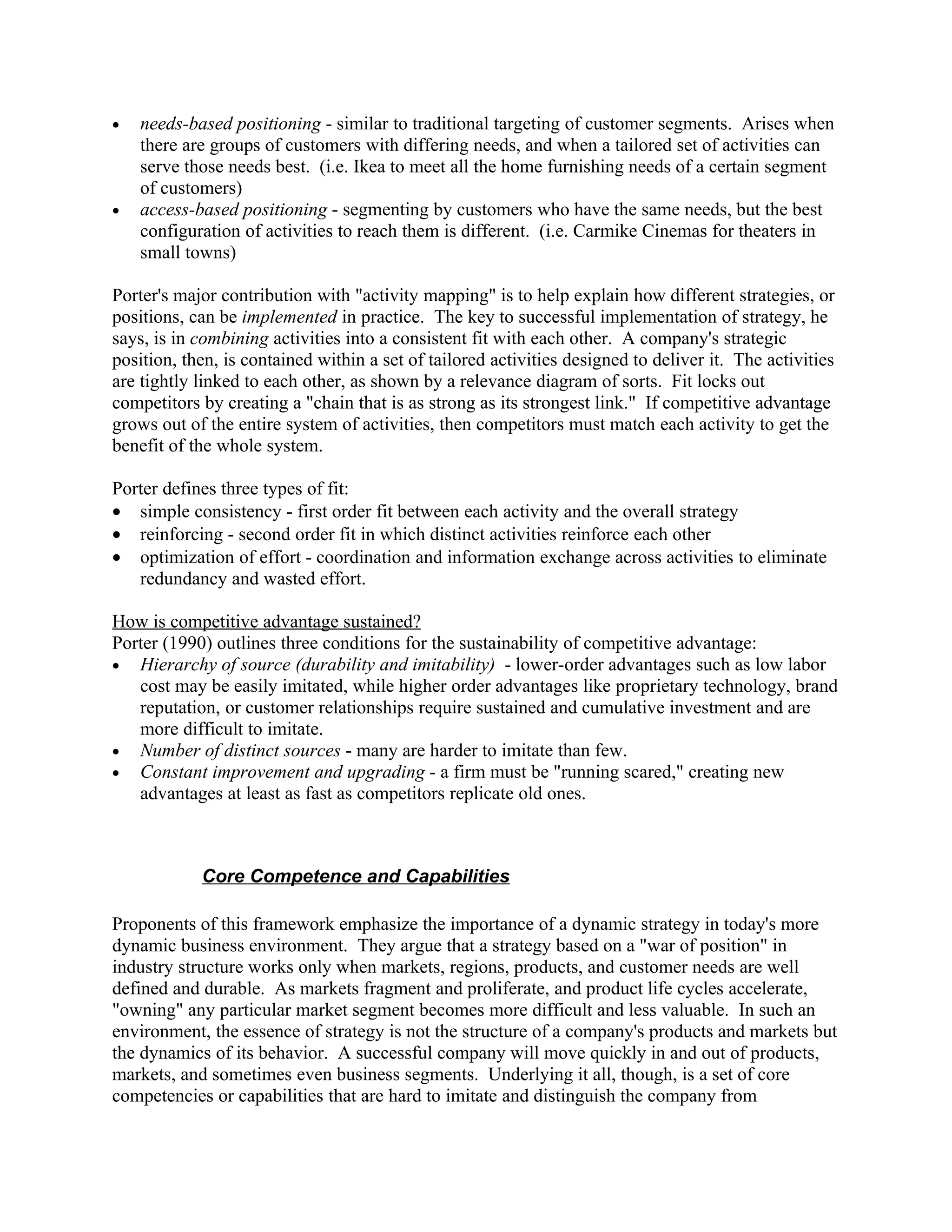 •   needs-based positioning - similar to traditional targeting of customer segments. Arises when
    there are groups of customers with differing needs, and when a tailored set of activities can
    serve those needs best. (i.e. Ikea to meet all the home furnishing needs of a certain segment
    of customers)
•   access-based positioning - segmenting by customers who have the same needs, but the best
    configuration of activities to reach them is different. (i.e. Carmike Cinemas for theaters in
    small towns)

Porter's major contribution with "activity mapping" is to help explain how different strategies, or
positions, can be implemented in practice. The key to successful implementation of strategy, he
says, is in combining activities into a consistent fit with each other. A company's strategic
position, then, is contained within a set of tailored activities designed to deliver it. The activities
are tightly linked to each other, as shown by a relevance diagram of sorts. Fit locks out
competitors by creating a "chain that is as strong as its strongest link." If competitive advantage
grows out of the entire system of activities, then competitors must match each activity to get the
benefit of the whole system.

Porter defines three types of fit:
• simple consistency - first order fit between each activity and the overall strategy
• reinforcing - second order fit in which distinct activities reinforce each other
• optimization of effort - coordination and information exchange across activities to eliminate
   redundancy and wasted effort.

How is competitive advantage sustained?
Porter (1990) outlines three conditions for the sustainability of competitive advantage:
• Hierarchy of source (durability and imitability) - lower-order advantages such as low labor
   cost may be easily imitated, while higher order advantages like proprietary technology, brand
   reputation, or customer relationships require sustained and cumulative investment and are
   more difficult to imitate.
• Number of distinct sources - many are harder to imitate than few.
• Constant improvement and upgrading - a firm must be "running scared," creating new
   advantages at least as fast as competitors replicate old ones.



            Core Competence and Capabilities

Proponents of this framework emphasize the importance of a dynamic strategy in today's more
dynamic business environment. They argue that a strategy based on a "war of position" in
industry structure works only when markets, regions, products, and customer needs are well
defined and durable. As markets fragment and proliferate, and product life cycles accelerate,
"owning" any particular market segment becomes more difficult and less valuable. In such an
environment, the essence of strategy is not the structure of a company's products and markets but
the dynamics of its behavior. A successful company will move quickly in and out of products,
markets, and sometimes even business segments. Underlying it all, though, is a set of core
competencies or capabilities that are hard to imitate and distinguish the company from
 
