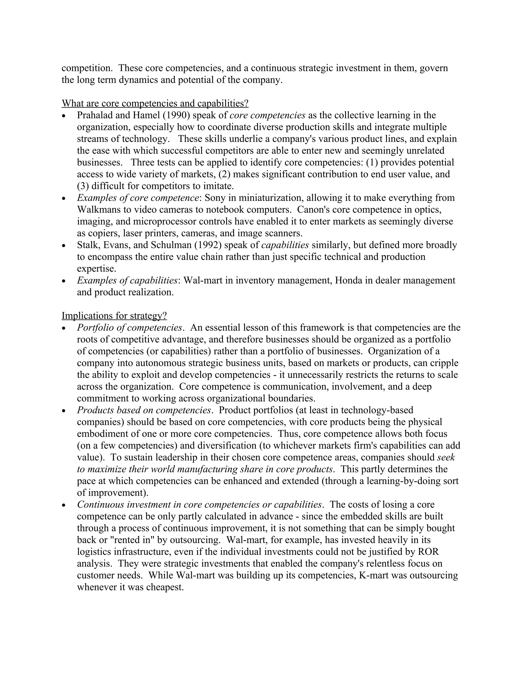 competition. These core competencies, and a continuous strategic investment in them, govern
the long term dynamics and potential of the company.

What are core competencies and capabilities?
• Prahalad and Hamel (1990) speak of core competencies as the collective learning in the
  organization, especially how to coordinate diverse production skills and integrate multiple
  streams of technology. These skills underlie a company's various product lines, and explain
  the ease with which successful competitors are able to enter new and seemingly unrelated
  businesses. Three tests can be applied to identify core competencies: (1) provides potential
  access to wide variety of markets, (2) makes significant contribution to end user value, and
  (3) difficult for competitors to imitate.
• Examples of core competence: Sony in miniaturization, allowing it to make everything from
  Walkmans to video cameras to notebook computers. Canon's core competence in optics,
  imaging, and microprocessor controls have enabled it to enter markets as seemingly diverse
  as copiers, laser printers, cameras, and image scanners.
• Stalk, Evans, and Schulman (1992) speak of capabilities similarly, but defined more broadly
  to encompass the entire value chain rather than just specific technical and production
  expertise.
• Examples of capabilities: Wal-mart in inventory management, Honda in dealer management
  and product realization.

Implications for strategy?
• Portfolio of competencies. An essential lesson of this framework is that competencies are the
   roots of competitive advantage, and therefore businesses should be organized as a portfolio
   of competencies (or capabilities) rather than a portfolio of businesses. Organization of a
   company into autonomous strategic business units, based on markets or products, can cripple
   the ability to exploit and develop competencies - it unnecessarily restricts the returns to scale
   across the organization. Core competence is communication, involvement, and a deep
   commitment to working across organizational boundaries.
• Products based on competencies. Product portfolios (at least in technology-based
   companies) should be based on core competencies, with core products being the physical
   embodiment of one or more core competencies. Thus, core competence allows both focus
   (on a few competencies) and diversification (to whichever markets firm's capabilities can add
   value). To sustain leadership in their chosen core competence areas, companies should seek
   to maximize their world manufacturing share in core products. This partly determines the
   pace at which competencies can be enhanced and extended (through a learning-by-doing sort
   of improvement).
• Continuous investment in core competencies or capabilities. The costs of losing a core
   competence can be only partly calculated in advance - since the embedded skills are built
   through a process of continuous improvement, it is not something that can be simply bought
   back or "rented in" by outsourcing. Wal-mart, for example, has invested heavily in its
   logistics infrastructure, even if the individual investments could not be justified by ROR
   analysis. They were strategic investments that enabled the company's relentless focus on
   customer needs. While Wal-mart was building up its competencies, K-mart was outsourcing
   whenever it was cheapest.
 