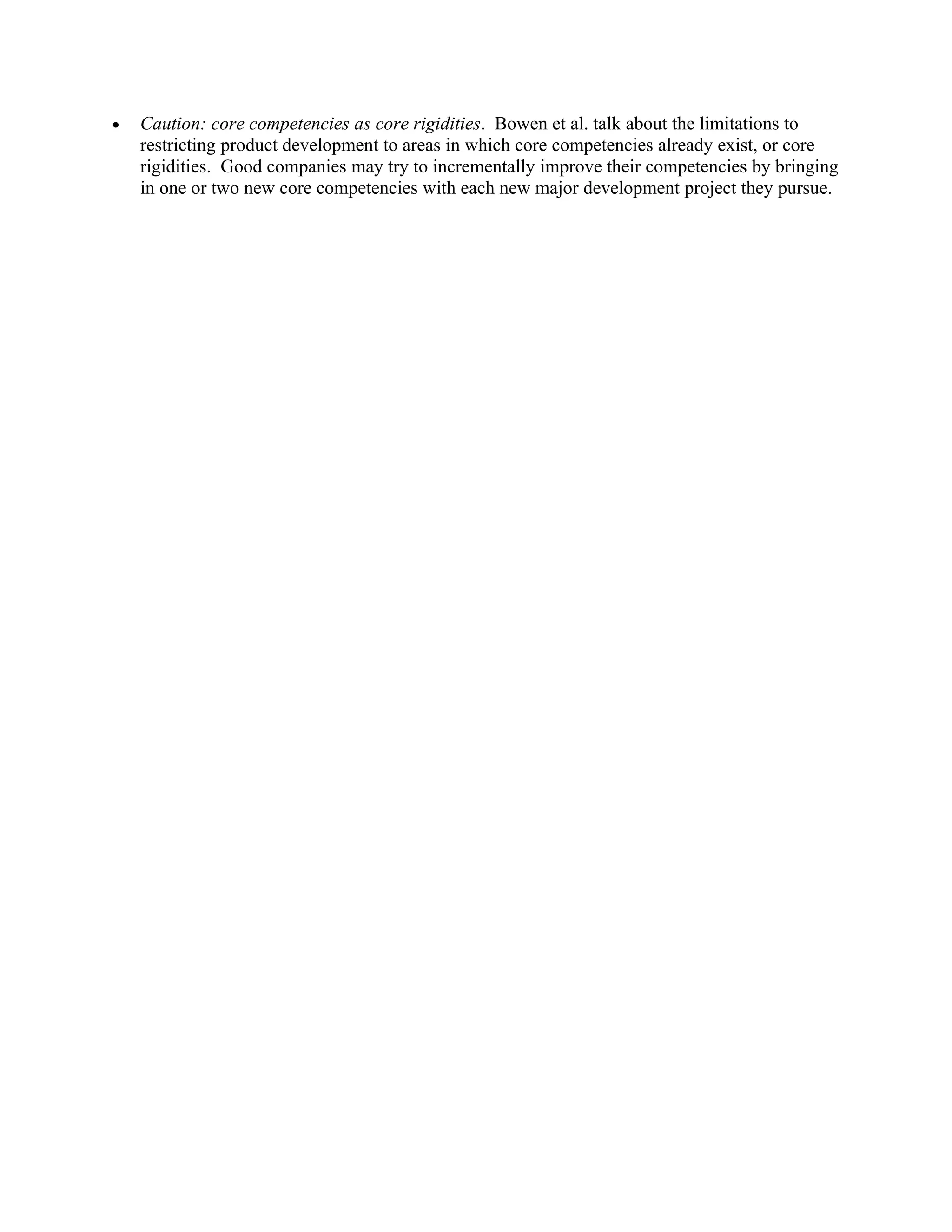 •   Caution: core competencies as core rigidities. Bowen et al. talk about the limitations to
    restricting product development to areas in which core competencies already exist, or core
    rigidities. Good companies may try to incrementally improve their competencies by bringing
    in one or two new core competencies with each new major development project they pursue.
 