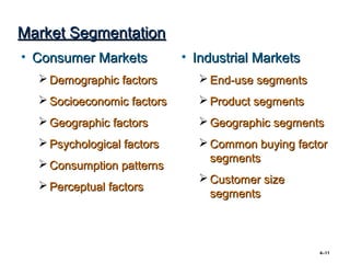 Market Segmentation
• Consumer Markets          • Industrial Markets
   Demographic factors        End-use segments
   Socioeconomic factors      Product segments
   Geographic factors         Geographic segments
   Psychological factors      Common buying factor
                                segments
   Consumption patterns
                               Customer size
   Perceptual factors
                                segments



                                                   4–11
 