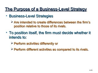 The Purpose of a Business-Level Strategy
• Business-Level Strategies
    Are intended to create differences between the firm’s
     position relative to those of its rivals.

• To position itself, the firm must decide whether it
  intends to:
    Perform activities differently or
    Perform different activities as compared to its rivals.




                                                               4–15
 