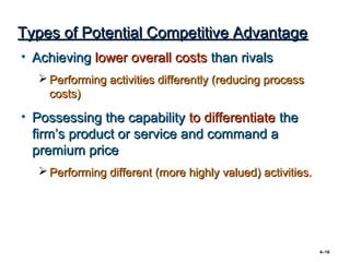 Types of Potential Competitive Advantage
• Achieving lower overall costs than rivals
    Performing activities differently (reducing process
     costs)

• Possessing the capability to differentiate the
  firm’s product or service and command a
  premium price
    Performing different (more highly valued) activities.




                                                             4–16
 