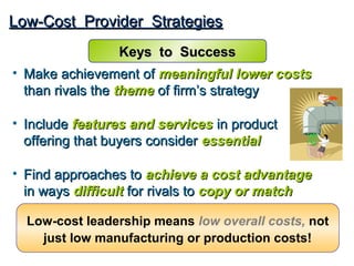 Low-Cost Provider Strategies
                Keys to Success
• Make achievement of meaningful lower costs
  than rivals the theme of firm’s strategy

• Include features and services in product
  offering that buyers consider essential

• Find approaches to achieve a cost advantage
  in ways difficult for rivals to copy or match

  Low-cost leadership means low overall costs, not
    just low manufacturing or production costs!
 