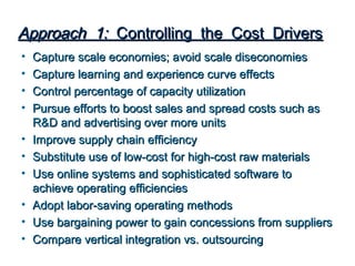 Approach 1: Controlling the Cost Drivers
•   Capture scale economies; avoid scale diseconomies
•   Capture learning and experience curve effects
•   Control percentage of capacity utilization
•   Pursue efforts to boost sales and spread costs such as
    R&D and advertising over more units
•   Improve supply chain efficiency
•   Substitute use of low-cost for high-cost raw materials
•   Use online systems and sophisticated software to
    achieve operating efficiencies
•   Adopt labor-saving operating methods
•   Use bargaining power to gain concessions from suppliers
•   Compare vertical integration vs. outsourcing
 