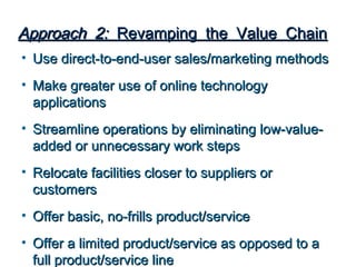Approach 2: Revamping the Value Chain
• Use direct-to-end-user sales/marketing methods
• Make greater use of online technology
  applications
• Streamline operations by eliminating low-value-
  added or unnecessary work steps
• Relocate facilities closer to suppliers or
  customers
• Offer basic, no-frills product/service
• Offer a limited product/service as opposed to a
  full product/service line
 