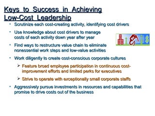 Keys to Success in Achieving
Low-Cost Leadership
 • Scrutinize each cost-creating activity, identifying cost drivers
 • Use knowledge about cost drivers to manage
   costs of each activity down year after year
 • Find ways to restructure value chain to eliminate
   nonessential work steps and low-value activities
 • Work diligently to create cost-conscious corporate cultures
      Feature broad employee participation in continuous cost-
       improvement efforts and limited perks for executives
      Strive to operate with exceptionally small corporate staffs
 • Aggressively pursue investments in resources and capabilities that
   promise to drive costs out of the business
 