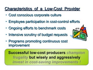 Characteristics of a Low-Cost Provider
• Cost conscious corporate culture
• Employee participation in cost-control efforts
• Ongoing efforts to benchmark costs
• Intensive scrutiny of budget requests
• Programs promoting continuous cost
  improvement

 Successful low-cost producers champion
   frugality but wisely and aggressively
   invest in cost-saving improvements !
 