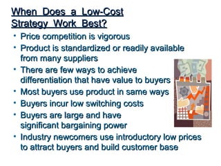 When Does a Low-Cost
Strategy Work Best?
• Price competition is vigorous
• Product is standardized or readily available
  from many suppliers
• There are few ways to achieve
  differentiation that have value to buyers
• Most buyers use product in same ways
• Buyers incur low switching costs
• Buyers are large and have
  significant bargaining power
• Industry newcomers use introductory low prices
  to attract buyers and build customer base
 