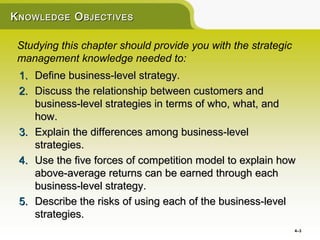K NOWLEDGE O BJECTIVES

 Studying this chapter should provide you with the strategic
 management knowledge needed to:
 1. Define business-level strategy.
 2. Discuss the relationship between customers and
    business-level strategies in terms of who, what, and
    how.
 3. Explain the differences among business-level
    strategies.
 4. Use the five forces of competition model to explain how
    above-average returns can be earned through each
    business-level strategy.
 5. Describe the risks of using each of the business-level
    strategies.
                                                               4–3
 