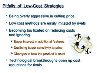 Pitfalls of Low-Cost Strategies

 • Being overly aggressive in cutting price
 • Low cost methods are easily imitated by rivals
 • Becoming too fixated on reducing costs
   and ignoring
     Buyer interest in additional features
     Declining buyer sensitivity to price
     Changes in how the product is used

 • Technological breakthroughs open up cost
   reductions for rivals
 