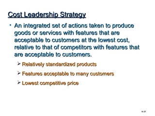 Cost Leadership Strategy
• An integrated set of actions taken to produce
  goods or services with features that are
  acceptable to customers at the lowest cost,
  relative to that of competitors with features that
  are acceptable to customers.
    Relatively standardized products
    Features acceptable to many customers
    Lowest competitive price




                                                       4–31
 