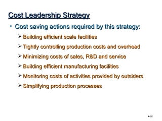 Cost Leadership Strategy
• Cost saving actions required by this strategy:
   Building efficient scale facilities
   Tightly controlling production costs and overhead
   Minimizing costs of sales, R&D and service
   Building efficient manufacturing facilities
   Monitoring costs of activities provided by outsiders
   Simplifying production processes




                                                           4–32
 