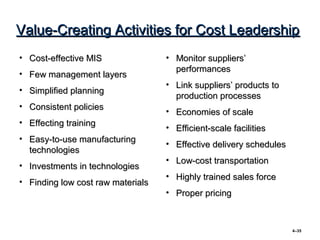 Value-Creating Activities for Cost Leadership
• Cost-effective MIS               • Monitor suppliers’
                                     performances
• Few management layers
                                   • Link suppliers’ products to
• Simplified planning
                                     production processes
• Consistent policies
                                   • Economies of scale
• Effecting training
                                   • Efficient-scale facilities
• Easy-to-use manufacturing
                                   • Effective delivery schedules
  technologies
                                   • Low-cost transportation
• Investments in technologies
                                   • Highly trained sales force
• Finding low cost raw materials
                                   • Proper pricing



                                                                    4–35
 