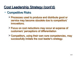 Cost Leadership Strategy (cont’d)
• Competitive Risks
   Processes used to produce and distribute good or
    service may become obsolete due to competitors’
    innovations.
   Focus on cost reductions may occur at expense of
    customers’ perceptions of differentiation
   Competitors, using their own core competencies, may
    successfully imitate the cost leader’s strategy.




                                                       4–41
 