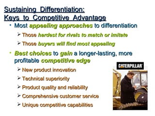 Sustaining Differentiation:
Keys to Competitive Advantage
 • Most appealing approaches to differentiation
    Those hardest for rivals to match or imitate
    Those buyers will find most appealing
 • Best choices to gain a longer-lasting, more
   profitable competitive edge
    New product innovation
    Technical superiority
    Product quality and reliability
    Comprehensive customer service
    Unique competitive capabilities
 
